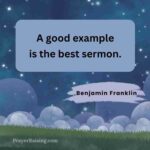 This is graphic 1 of 21 for the post Quotes about leaving a legacy. The quote is in a square box showing an illustration of night. The sky is dark blue with white stars and clouds in the bottom of the picture. In the foreground is dark green grass. This one is by Benjamin Franklin and says "A good example is the best sermon." The author's name is below the quote and aligned to the right.