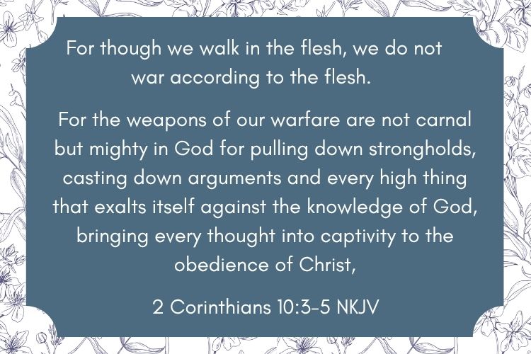 This is a Bible verse from 2 Corinthians 10:3-5. It is on a blue background, with the words in white. The blue frame is on a background drawing of delicate flowers. Used to illustrate Ephesians 6, and the necessity of having the armor of God,