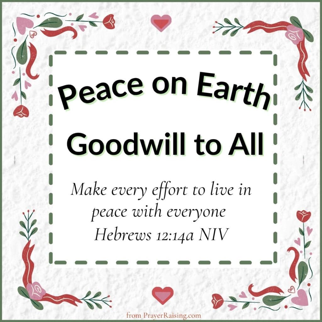 Number 12 of 15 Inspiring Christmas quotes. It says "Peace on Earth Goodwill to All". It is followed by a Bible verse from Hebrews 12:14 that says: Make every effort to live in peace with everyone. The writing is in a cream colored box with a dashed line border. Outside of the border are Christmas flowers and hearts.