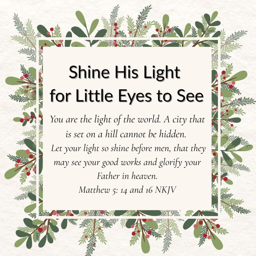 Number 1 of 3 Inspiring Christmas quotes for Grandparents. It says "Shine His Light for Little Eyes to See". It is followed by a Bible verse from Matthew 5:14 and 16 that says: You are the light of the world. A city that is set on a hill cannot be hidden. Let your light so shine before men, that they may see your good works and glorify your Father in heaven. The words are written on a white square, then there is a clear border and then a white line border. The final border is made up of Christmas foliage of pine branches, leaf stems and berries.