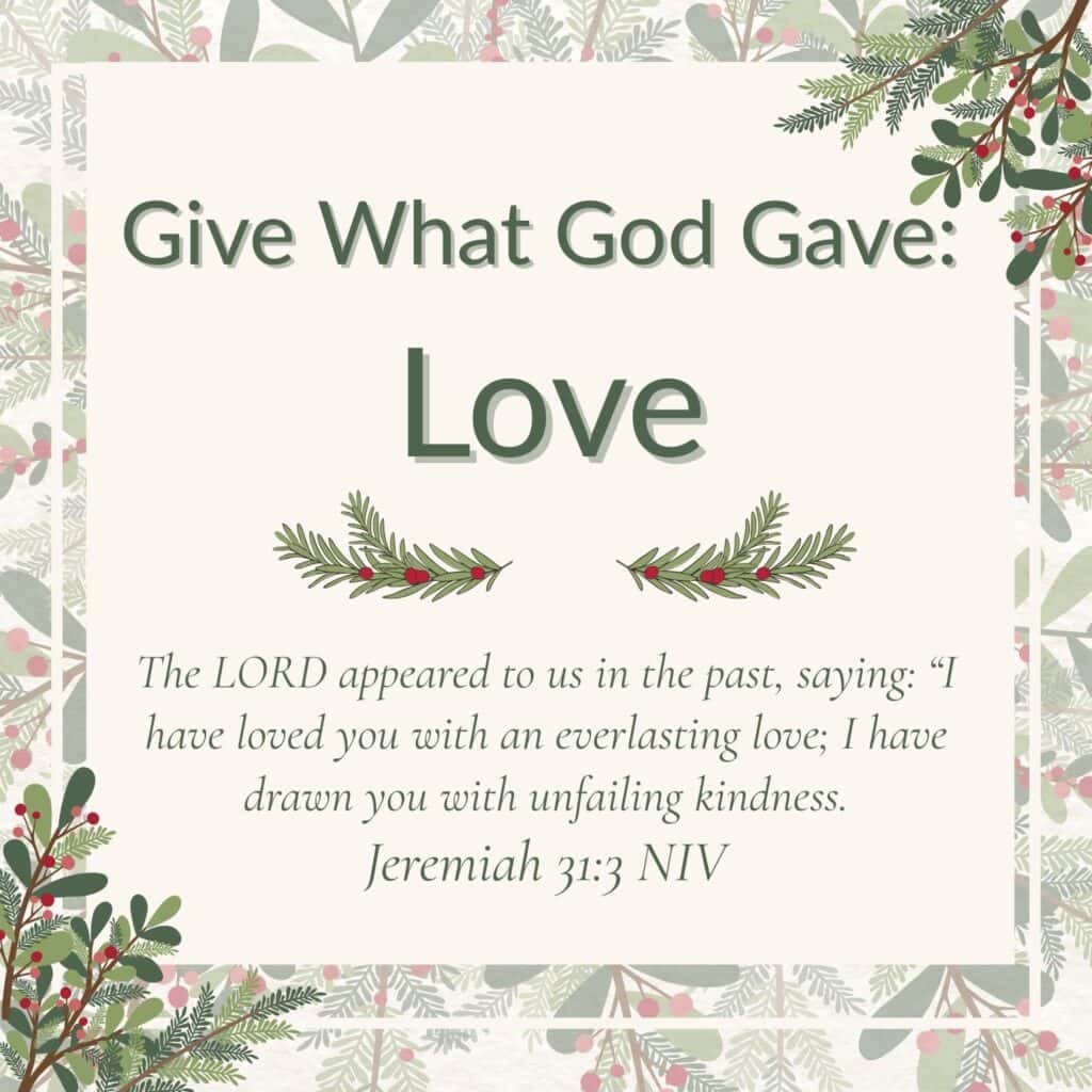 Number 2 of 3 Inspiring Christmas quotes for Grandparents. It says "Give What God Gave: Love". It is followed by a Bible verse from Jeremiah 31:3 that says: The LORD appeared to u in the past, saying: "I have loved you with an everlasting love; I have drawn you with unfailing kindness. The words are written on a white square, then there is a clear border and then a white line border. The final border is made up of faint Christmas branches all around. In the top right and bottom left corners the branches and berries are overlaid onto the writing.